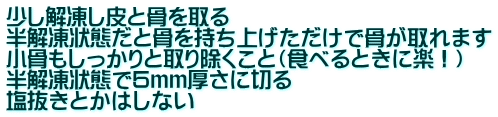 少し解凍し皮と骨を取る 半解凍状態だと骨を持ち上げただけで骨が取れます 小骨もしっかりと取り除くこと（食べるときに楽！） 半解凍状態で5ｍｍ厚さに切る 塩抜きとかはしない