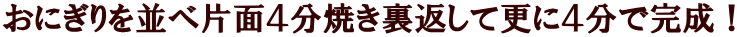 おにぎりを並べ片面４分焼き裏返して更に４分で完成！