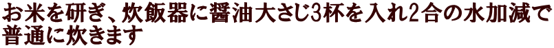 お米を研ぎ、炊飯器に醤油大さじ3杯を入れ2合の水加減で 普通に炊きます