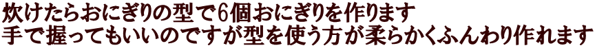 炊けたらおにぎりの型で6個おにぎりを作ります 手で握ってもいいのですが型を使う方が柔らかくふんわり作れます