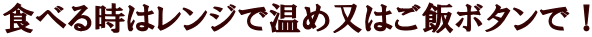 食べる時はレンジで温め又はご飯ボタンで！