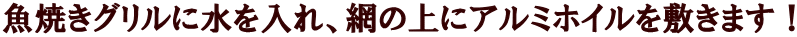 魚焼きグリルに水を入れ、網の上にアルミホイルを敷きます！